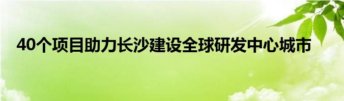 40个项目助力长沙建设全球研发中心城市