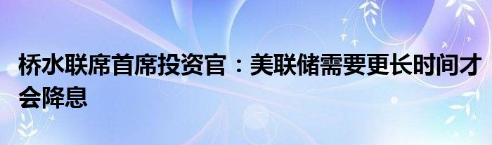 桥水联席首席投资官:美联储需要更长时间才会降息