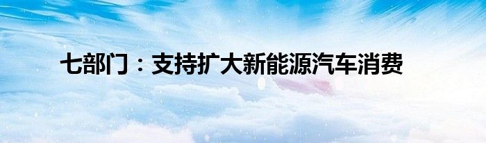 七部门:支持扩大新能源汽车消费