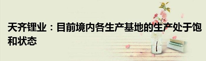 天齐锂业：目前境内各生产基地的生产处于饱和状态