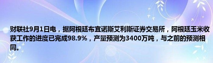 财联社9月1日电,据阿根廷布宜诺斯艾利斯证券交易所,阿根廷玉米收获工作的进度已完成98.9%,产量预测为3400万吨,与之前的预测相同。