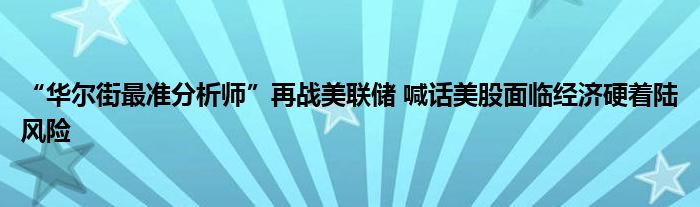 “华尔街最准分析师”再战美联储 喊话美股面临经济硬着陆风险