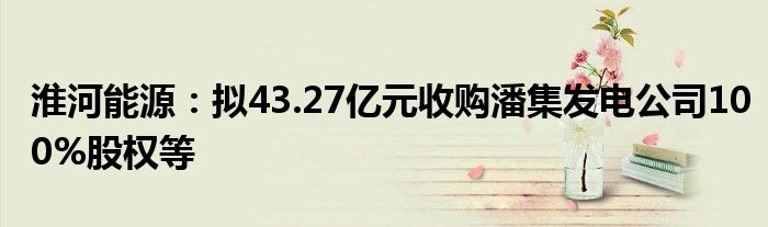 淮河能源:拟43.27亿元收购潘集发电公司100%股权等