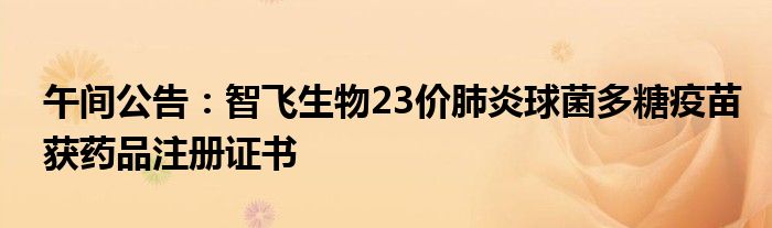 午间公告:智飞生物23价肺炎球菌多糖疫苗获药品注册证书