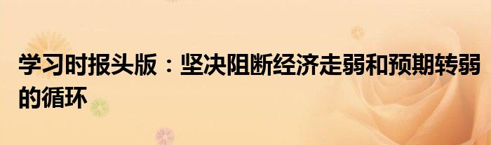 学习时报头版:坚决阻断经济走弱和预期转弱的循环