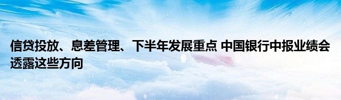 信贷投放、息差管理、下半年发展重点 中国银行中报业绩会透露这些方向