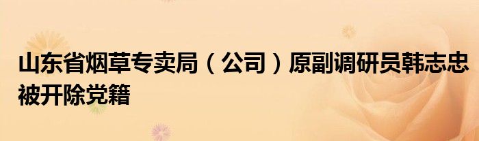 山东省烟草专卖局(公司)原副调研员韩志忠被开除党籍