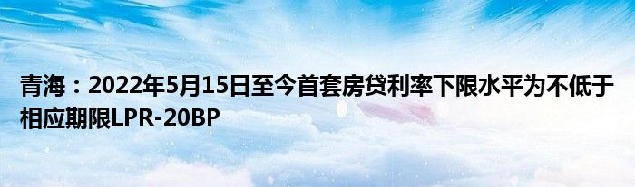 青海:2022年5月15日至今首套房贷利率下限水平为不低于相应期限LPR-20BP