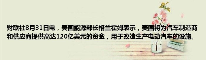 财联社8月31日电,美国能源部长格兰霍姆表示,美国将为汽车制造商和供应商提供高达120亿美元的资金,用于改造生产电动汽车的设施。
