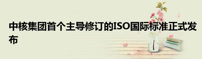 中核集团首个主导修订的ISO国际标准正式发布