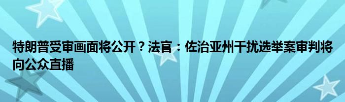 特朗普受审画面将公开?法官:佐治亚州干扰选举案审判将向公众直播