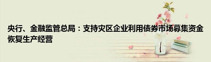 央行、金融监管总局:支持灾区企业利用债券市场募集资金恢复生产经营