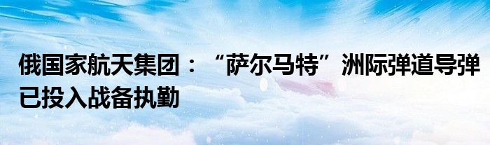 俄国家航天集团:“萨尔马特”洲际弹道导弹已投入战备执勤