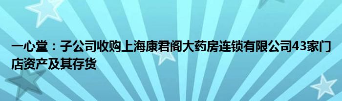 一心堂:子公司收购上海康君阁大药房连锁有限公司43家门店资产及其存货