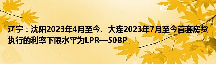 辽宁:沈阳2023年4月至今、大连2023年7月至今首套房贷执行的利率下限水平为LPR—50BP