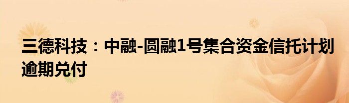 三德科技:中融-圆融1号集合资金信托计划逾期兑付