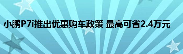 小鹏P7i推出优惠购车政策 最高可省2.4万元