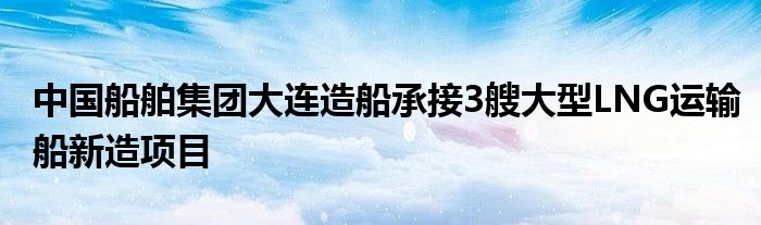 中国船舶集团大连造船承接3艘大型LNG运输船新造项目