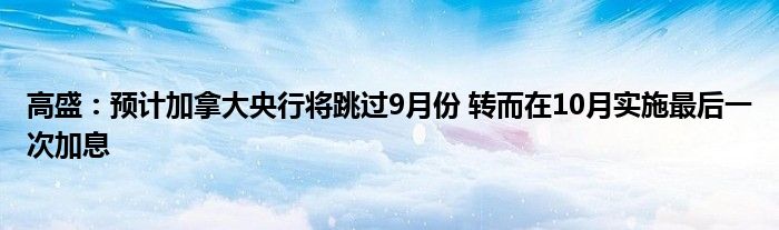 高盛:预计加拿大央行将跳过9月份 转而在10月实施最后一次加息