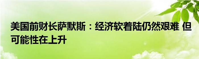 美国前财长萨默斯:经济软着陆仍然艰难 但可能性在上升
