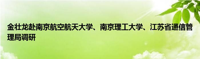 金壮龙赴南京航空航天大学、南京理工大学、江苏省通信管理局调研