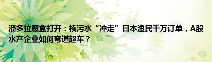 潘多拉魔盒打开:核污水“冲走”日本渔民千万订单,A股水产企业如何弯道超车?