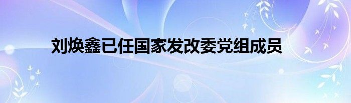 刘焕鑫已任国家发改委党组成员