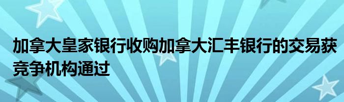 加拿大皇家银行收购加拿大汇丰银行的交易获竞争机构通过