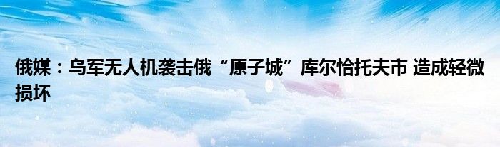 俄媒:乌军无人机袭击俄“原子城”库尔恰托夫市 造成轻微损坏