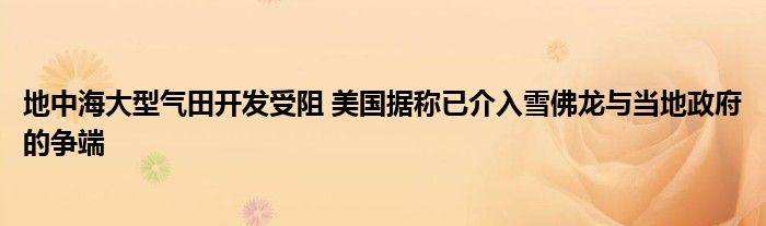 地中海大型气田开发受阻 美国据称已介入雪佛龙与当地政府的争端