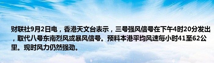 财联社9月2日电,香港天文台表示,三号强风信号在下午4时20分发出,取代八号东南烈风或暴风信号。预料本港平均风速每小时41至62公里。现时风力仍然强劲。