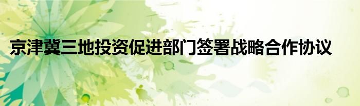 京津冀三地投资促进部门签署战略合作协议
