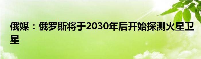 俄媒：俄罗斯将于2030年后开始探测火星卫星