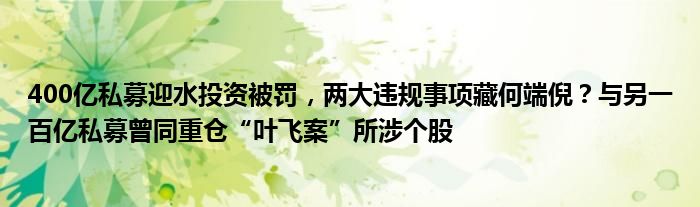 400亿私募迎水投资被罚,两大违规事项藏何端倪?与另一百亿私募曾同重仓“叶飞案”所涉个股