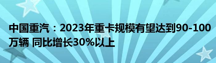 中国重汽：2023年重卡规模有望达到90-100万辆 同比增长30%以上