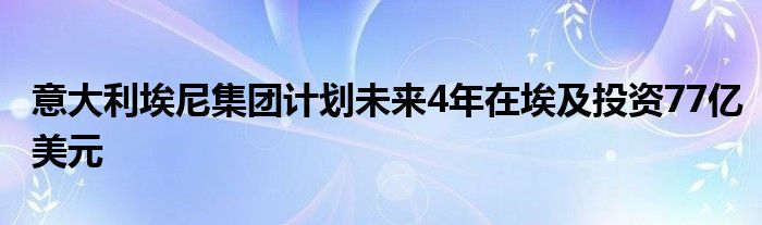 意大利埃尼集团计划未来4年在埃及投资77亿美元