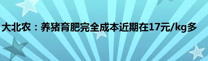 大北农:养猪育肥完全成本近期在17元/kg多