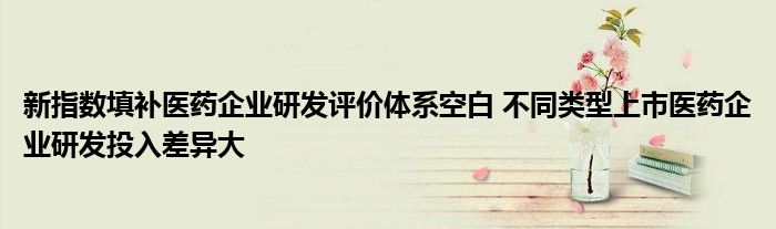 新指数填补医药企业研发评价体系空白 不同类型上市医药企业研发投入差异大