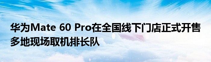 华为Mate 60 Pro在全国线下门店正式开售 多地现场取机排长队