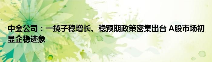 中金公司:一揽子稳增长、稳预期政策密集出台 A股市场初显企稳迹象