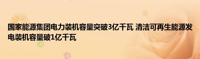 国家能源集团电力装机容量突破3亿千瓦 清洁可再生能源发电装机容量破1亿千瓦