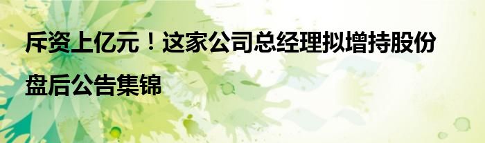 斥资上亿元!这家公司总经理拟增持股份|盘后公告集锦
