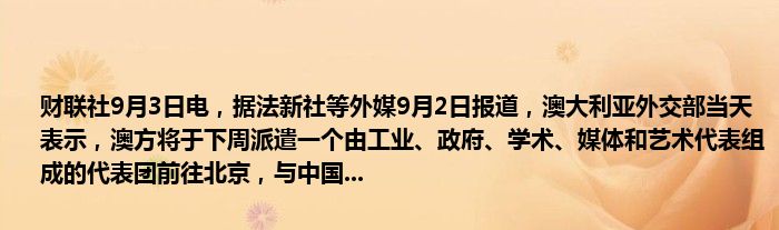 财联社9月3日电,据法新社等外媒9月2日报道,澳大利亚外交部当天表示,澳方将于下周派遣一个由工业、政府、学术、媒体和艺术代表组成的代表团前往北京,与中国...