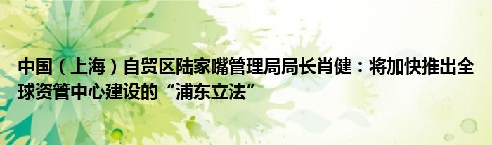 中国(上海)自贸区陆家嘴管理局局长肖健:将加快推出全球资管中心建设的“浦东立法”