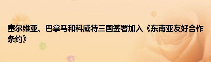 塞尔维亚、巴拿马和科威特三国签署加入《东南亚友好合作条约》