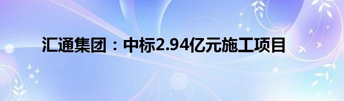 汇通集团:中标2.94亿元施工项目