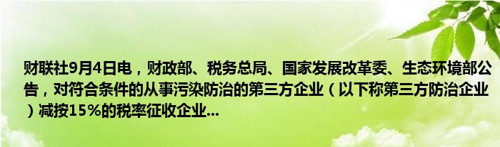 财联社9月4日电，财政部、税务总局、国家发展改革委、生态环境部公告，对符合条件的从事污染防治的第三方企业（以下称第三方防治企业）减按15%的税率征收企业...