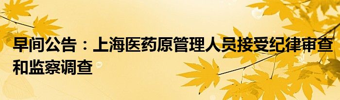 早间公告:上海医药原管理人员接受纪律审查和监察调查