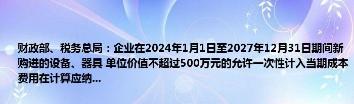 财政部、税务总局：企业在2024年1月1日至2027年12月31日期间新购进的设备、器具 单位价值不超过500万元的允许一次性计入当期成本费用在计算应纳...