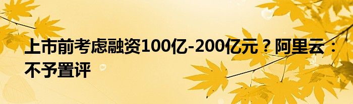 上市前考虑融资100亿-200亿元？阿里云：不予置评